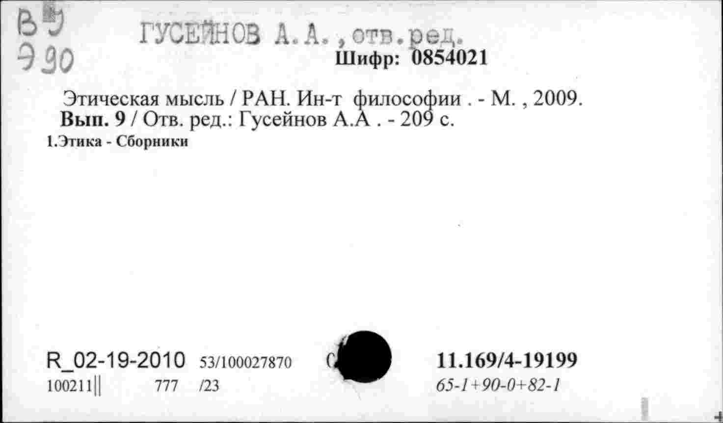 ﻿О ГУСЕжОВ А. А., отв.ред.
эзо	Шифр: 0854021
Этическая мысль / РАН. Ин-т философии . - М. , 2009.
Вып. 9 / Отв. ред.: Гусейнов А.А . - 209 с.
1.Этика - Сборники
И_02-19-2010 53/100027870
100211Ц	777 /23
11.169/4-19199
65-1+90-0+82-1